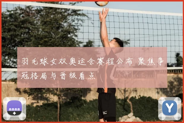 羽毛球女双奥运会赛程公布 聚焦争冠格局与晋级看点