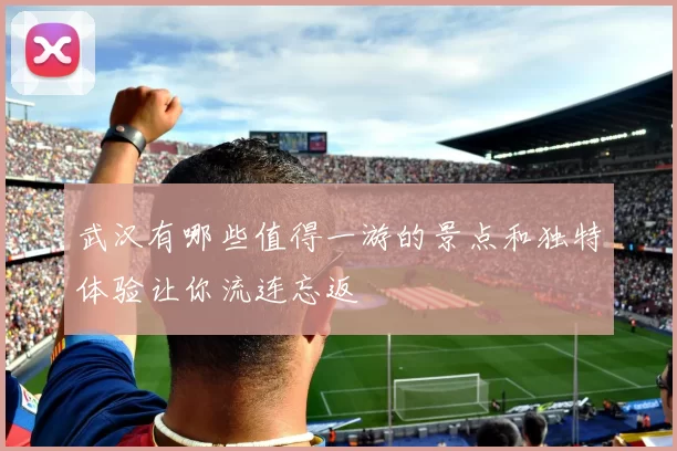 武汉有哪些值得一游的景点和独特体验让你流连忘返