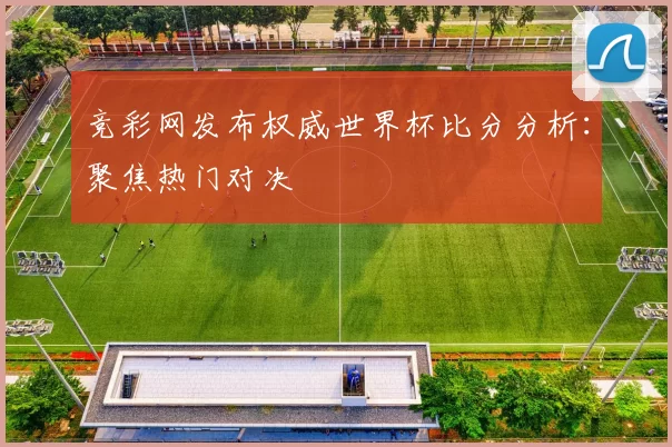 竞彩网发布权威世界杯比分分析：聚焦热门对决