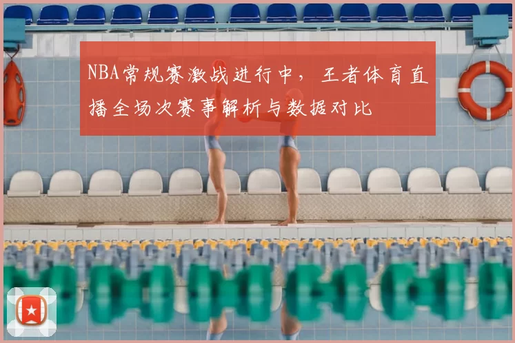 NBA常规赛激战进行中，王者体育直播全场次赛事解析与数据对比