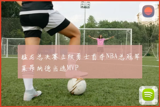猛龙总决赛击败勇士首夺NBA总冠军莱昂纳德当选MVP