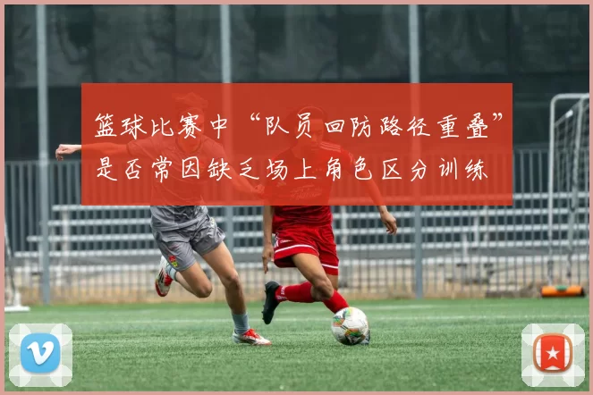 篮球比赛中“队员回防路径重叠”是否常因缺乏场上角色区分训练