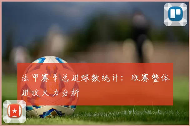 法甲赛季总进球数统计：联赛整体进攻火力分析