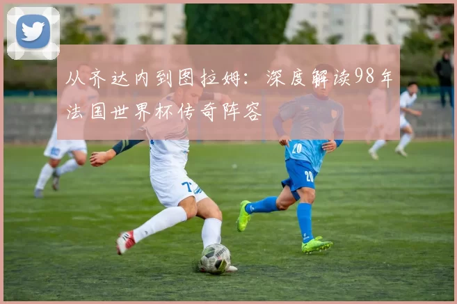 从齐达内到图拉姆：深度解读98年法国世界杯传奇阵容