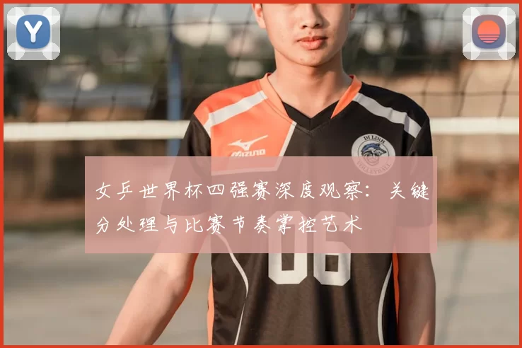 女乒世界杯四强赛深度观察：关键分处理与比赛节奏掌控艺术