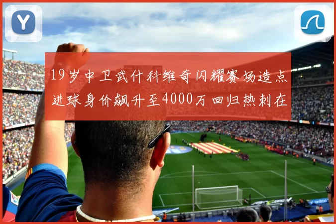 19岁中卫武什科维奇闪耀赛场造点进球身价飙升至4000万回归热刺在即