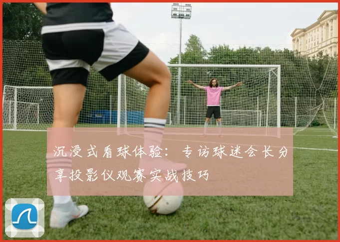 沉浸式看球体验:专访球迷会长分享投影仪观赛实战技巧