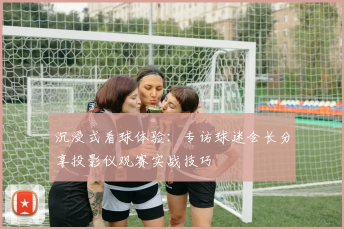 沉浸式看球体验：专访球迷会长分享投影仪观赛实战技巧