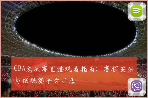 CBA总决赛直播观看指南：赛程安排与线观赛平台汇总