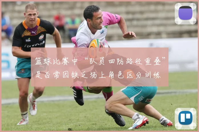 篮球比赛中“队员回防路径重叠”是否常因缺乏场上角色区分训练