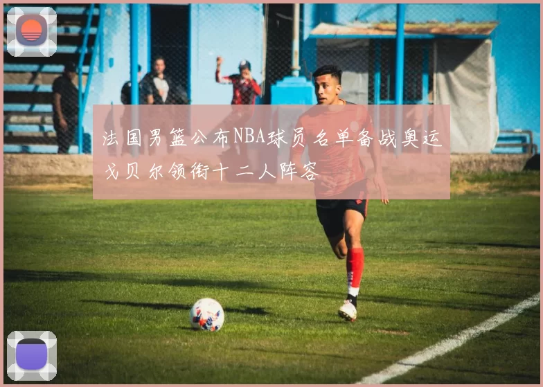 法国男篮公布NBA球员名单备战奥运戈贝尔领衔十二人阵容