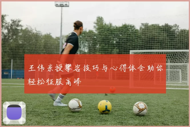 王伟亲授攀岩技巧与心得体会助你轻松征服高峰