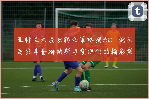 亚特兰大成功转会策略揭秘：低买高卖库普梅纳斯与霍伊伦的精彩案例
