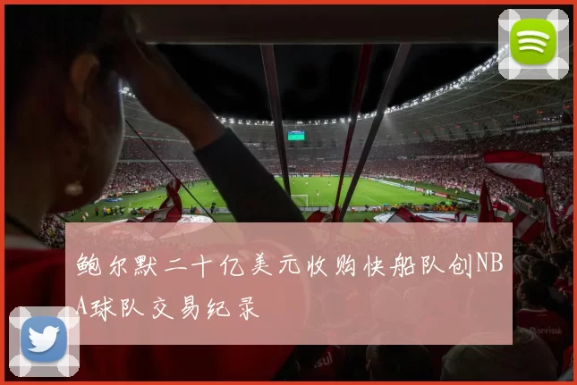 鲍尔默二十亿美元收购快船队创NBA球队交易纪录