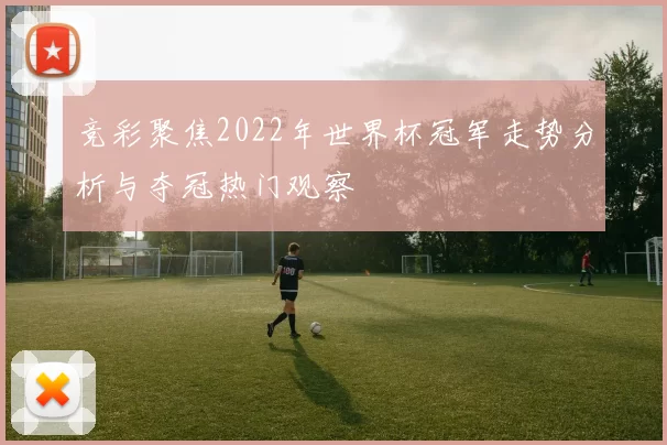 竞彩聚焦2022年世界杯冠军走势分析与夺冠热门观察