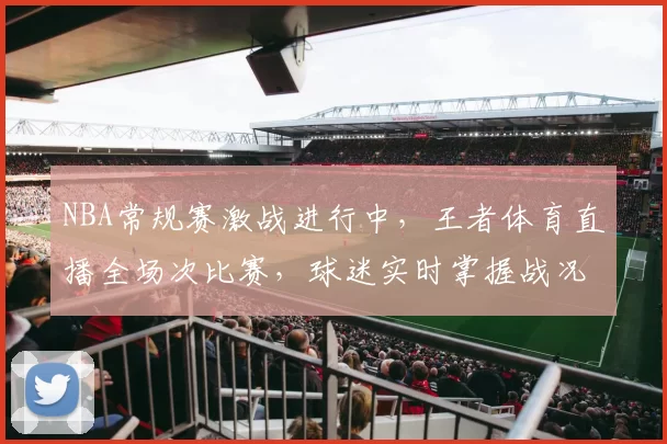 NBA常规赛激战进行中，王者体育直播全场次比赛，球迷实时掌握战况