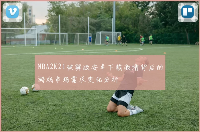 NBA2K21破解版安卓下载激增背后的游戏市场需求变化分析