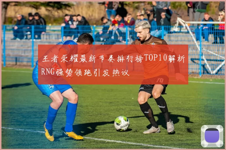 王者荣耀最新节奏排行榜TOP10解析RNG强势领跑引发热议
