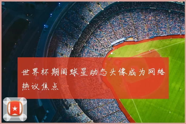 世界杯期间球星动态头像成为网络热议焦点