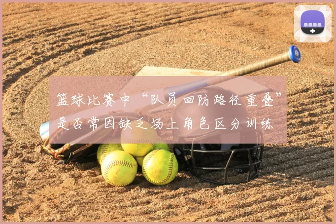 篮球比赛中“队员回防路径重叠”是否常因缺乏场上角色区分训练