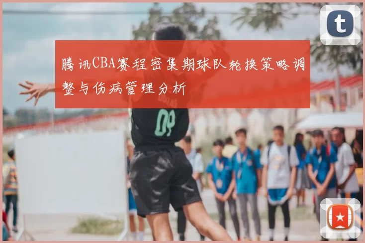 腾讯CBA赛程密集期球队轮换策略调整与伤病管理分析