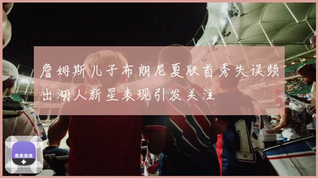 詹姆斯儿子布朗尼夏联首秀失误频出湖人新星表现引发关注