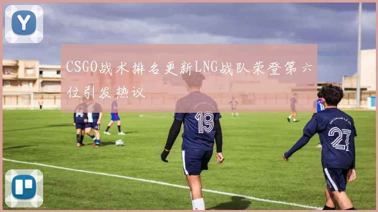 CSGO战术排名更新LNG战队荣登第六位引发热议