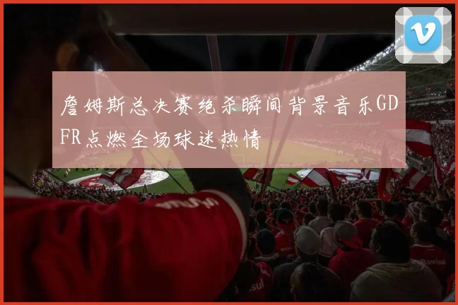 詹姆斯总决赛绝杀瞬间背景音乐GDFR点燃全场球迷热情