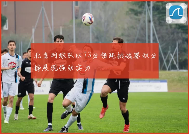 北京网球队以73分领跑挑战赛积分榜展现强劲实力