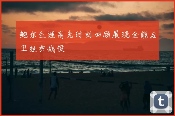 鲍尔生涯高光时刻回顾展现全能后卫经典战役