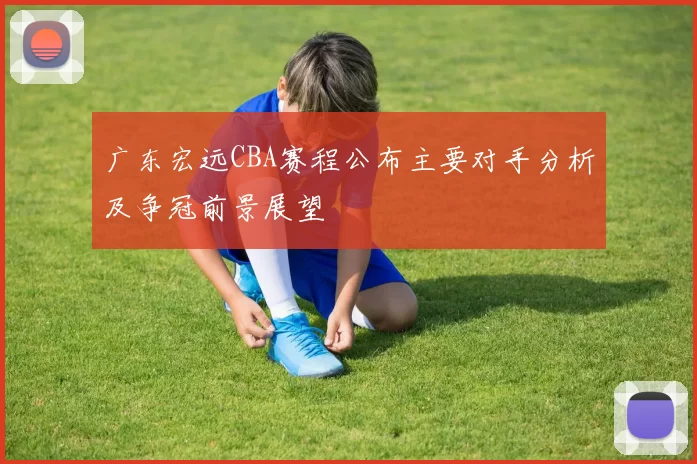 广东宏远CBA赛程公布主要对手分析及争冠前景展望
