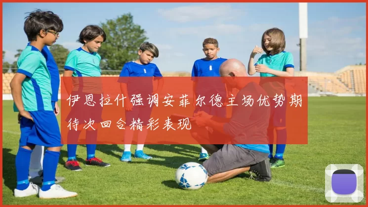 伊恩拉什强调安菲尔德主场优势期待次回合精彩表现