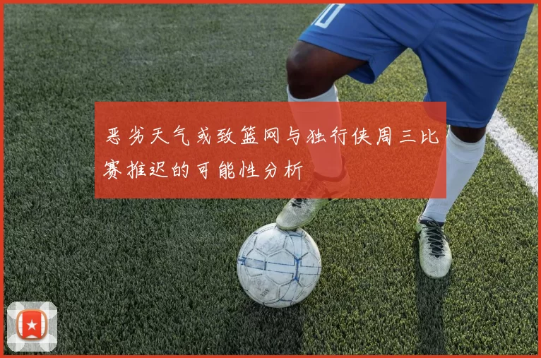 恶劣天气或致篮网与独行侠周三比赛推迟的可能性分析