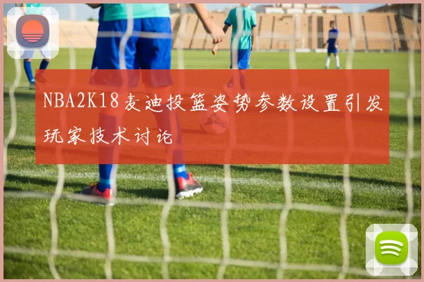 NBA2K18麦迪投篮姿势参数设置引发玩家技术讨论