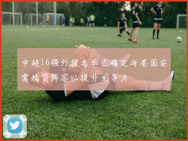 中超16强外援名单已确定海港国安需精简阵容以提升竞争力