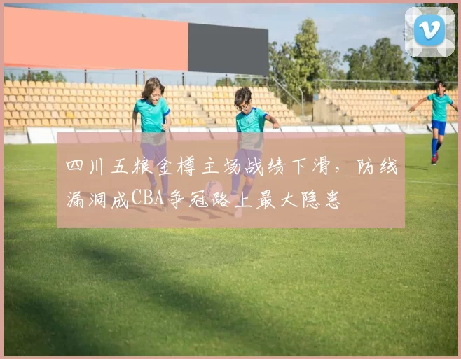 四川五粮金樽主场战绩下滑，防线漏洞成CBA争冠路上最大隐患