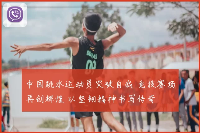 中国跳水运动员突破自我 竞技赛场再创辉煌 以坚韧精神书写传奇