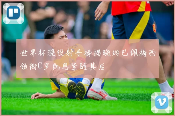 世界杯现役射手榜揭晓姆巴佩梅西领衔C罗凯恩紧随其后