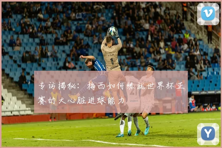 专访揭秘:梅西如何练就世界杯正赛的大心脏进球能力