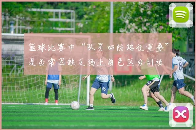 篮球比赛中“队员回防路径重叠”是否常因缺乏场上角色区分训练