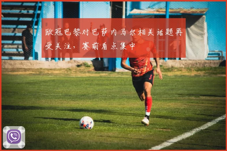 欧冠巴黎对巴萨内马尔相关话题再受关注,赛前看点集中