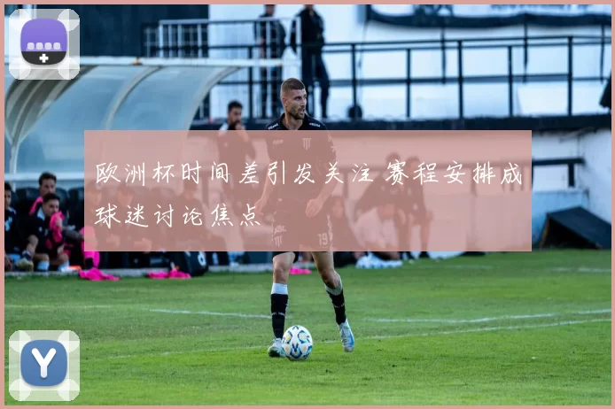 欧洲杯时间差引发关注 赛程安排成球迷讨论焦点