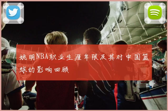 姚明NBA职业生涯年限及其对中国篮球的影响回顾